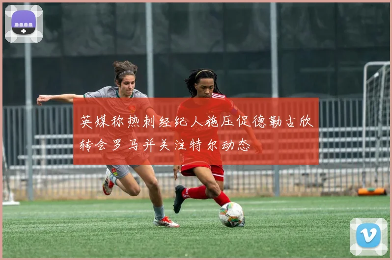 英媒称热刺经纪人施压促德勒古欣转会罗马并关注特尔动态