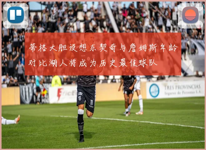 蒂格大胆设想东契奇与詹姆斯年龄对比湖人将成为历史最佳球队