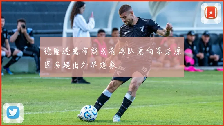 德隆透露布朗或有离队意向幕后原因或超出外界想象