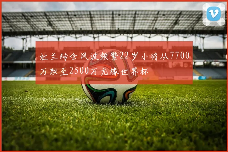 杜兰转会风波频繁22岁小将从7700万跌至2500万无缘世界杯