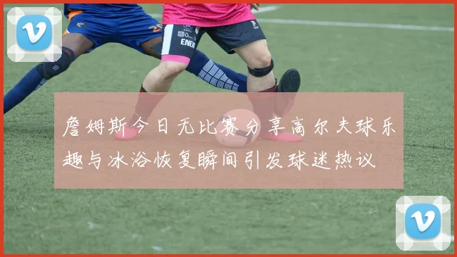 詹姆斯今日无比赛分享高尔夫球乐趣与冰浴恢复瞬间引发球迷热议