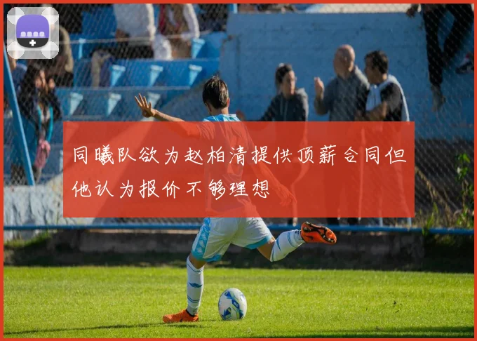 同曦队欲为赵柏清提供顶薪合同但他认为报价不够理想