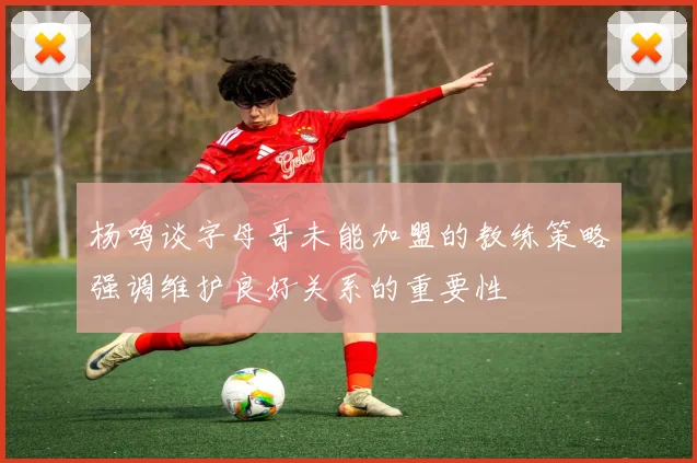 杨鸣谈字母哥未能加盟的教练策略强调维护良好关系的重要性