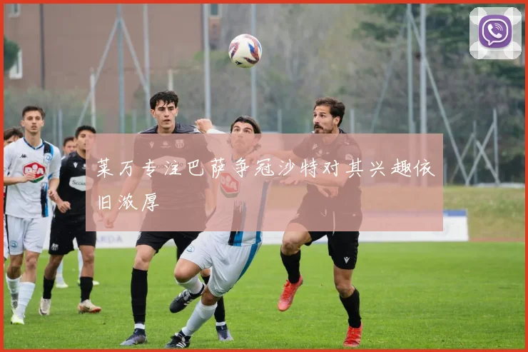 莱万专注巴萨争冠沙特对其兴趣依旧浓厚