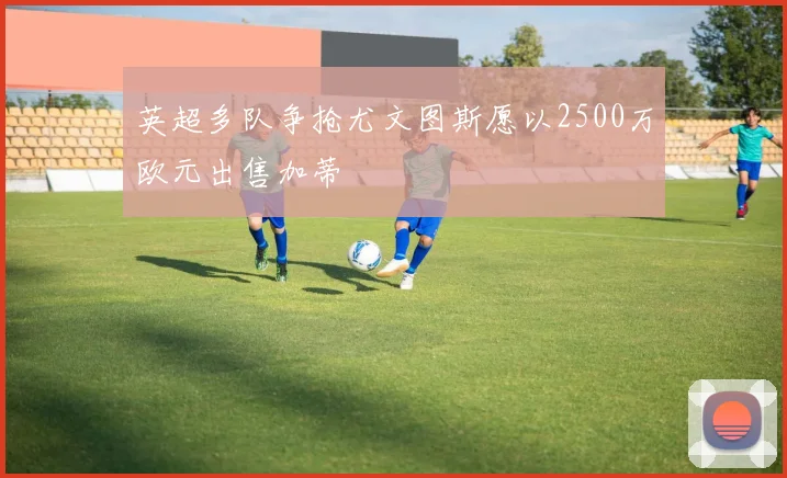 英超多队争抢尤文图斯愿以2500万欧元出售加蒂