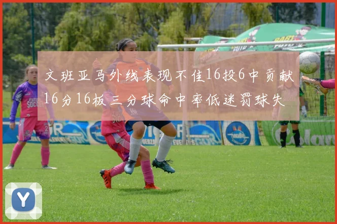文班亚马外线表现不佳16投6中贡献16分16板三分球命中率低迷罚球失准影响球队表现
