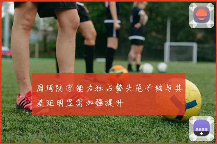 周琦防守能力独占鳌头范子铭与其差距明显需加强提升