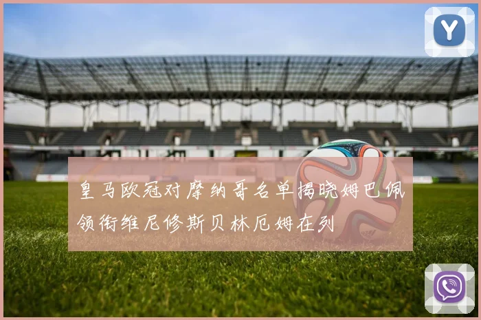 皇马欧冠对摩纳哥名单揭晓姆巴佩领衔维尼修斯贝林厄姆在列
