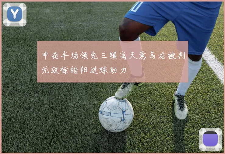 申花半场领先三镇高天意乌龙被判无效徐皓阳进球助力