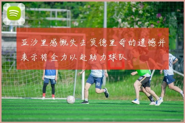 亚沙里感慨失去莫德里奇的遗憾并表示将全力以赴助力球队